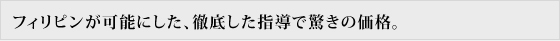 フィリピンが可能にした、徹底した指導で驚きの価格。