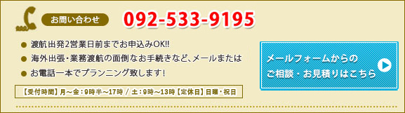 ご相談・お見積りはこちらから TEL：092-533-9195　メールは24時間受付中 渡航出発2営業日前までお申込みOK!!海外出張・業務渡航の面倒なお手続きなど、メールまたはお電話一本でプランニング致します！